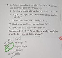 16. Aşağıda farklı sınıflarda yer alan X-Y-Z-T-W canlıları
bazı özelliklere göre gruplandırılmıştır.
1. Boşaltım organları böbrek olan canlılar; X-Y-Z-T-W
II. Küçük ve büyük kan dolaşımına sahip canlılar;
Y-Z-T-W
III. Kalpleri 4 odacıklı olan canlılar; Z-T-W
IV. Sabit vücut sıcaklığına sahip olanlar; T-W
V. Yavrularını sütle besleyen canlılar; W
Buna göre X-Y-Z-T-W canlılarına verilen aşağıdaki
örneklerden hangisi doğru olamaz?
A) X - İstavrit
B)
505
Kurbağa
Z Kaplumbağa
T - Penguen
E) W-Kirpi
ar