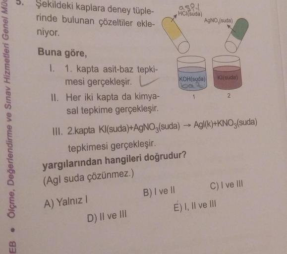 Ölçme, Değerlendirme ve Sınav Hizmetleri Genel Müd
●
EB
Şekildeki kaplara deney tüple-
rinde bulunan çözeltiler ekle-
niyor.
Buna göre,
1. 1. kapta asit-baz tepki-
mesi gerçekleşir.
II. Her iki kapta da kimya-
sal tepkime gerçekleşir.
A) Yalnız I
D) II ve