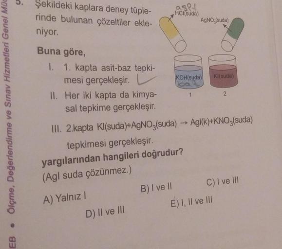 Ölçme, Değerlendirme ve Sınav Hizmetleri Genel Müd
●
EB
Şekildeki kaplara deney tüple-
rinde bulunan çözeltiler ekle-
niyor.
Buna göre,
1. 1. kapta asit-baz tepki-
mesi gerçekleşir.
II. Her iki kapta da kimya-
sal tepkime gerçekleşir.
A) Yalnız I
D) II ve 