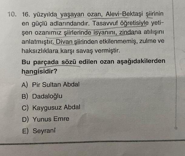 10. 16. yüzyılda yaşayan ozan, Alevi-Bektaşi şiirinin
en güçlü adlarındandır. Tasavvuf öğretisiyle yeti-
şen ozanımız şiirlerinde isyanını, zindana atılışını
anlatmıştır. Divan şiirinden etkilenmemiş, zulme ve
haksızlıklara karşı savaş vermiştir.
Bu parçad