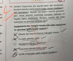 le-
ar-
ak
en
ğlı
I
e-
u-
in
11. Sanatın oluşumuna çok sayıda faktör etki etmektedir.
Bunların bazıları sanat eserini üreten birevin özelliklerin-
den kaynaklanır. Bazıları ise bireyin dışında gerçekle-
şen, sanat eserinin yaratıldığı dünyaya, topluma ve
hayata ilişkin faktörlerdir. Bunlara, sanata etki eden
toplumsal ve çevresel faktörler denir.
Aşağıdakilerden hangisi sanata etki eden toplumsal
ve çevresel faktörlerden değildir?
Ülkede kişi başına düşüne milli gelir miktarı
Devletin yönetim şekli
aves
C) Sanatçının yaratım kabiliyeti
Toplumun sanata bakış açısı
İçinde bulunulan yerin coğrafi özellikleri