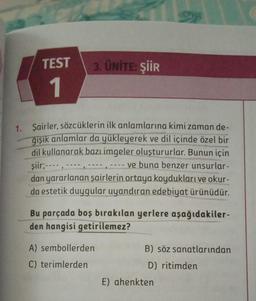 TEST
1
3. ÜNİTE: ŞİİR
1. Şairler, sözcüklerin ilk anlamlarına kimi zaman de-
ğişik anlamlar da yükleyerek ve dil içinde özel bir
dil kullanarak bazı imgeler oluştururlar. Bunun için
şiir; ----,
ve buna benzer unsurlar-
dan yararlanan şairlerin ortaya koydukları ve okur-
da estetik duygular uyandıran edebiyat ürünüdür.
)
Bu parçada boş bırakılan yerlere aşağıdakiler-
den hangisi getirilemez?
A) sembollerden
C) terimlerden
B) söz sanatlarından
D) ritimden
E) ahenkten