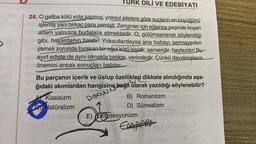 TURK DİLİ VE EDEBİYATI
24. O galiba kötü yola sapmış, yoksul ailelere göre suçların en büyüğünü
işlemiş yani birkaç para yemişti. Zenginler için eğlence peşinde koşan
adam yalnızca budalalık etmektedir. O, gülümsenerek söylendiği
gibi, hovardanın biridir. Yoksullardaysa ana babayı sermayeden
yemek zorunda bırakan bir oğul kötü kişidir, serseridir, haylazdır! Bu
ayırt edişte de aynı olmakla birlikte, yerindedir. Çünkü davranışların
Öönemini ancak sonuçları belirler.
Bu parçanın içerik ve üslup özellikleri dikkate alındığında aşa-
ğıdaki akımlardan hangisine bağlı olarak yazıldığı söylenebilir?
Disaw
A Klasisizm
Natüralizm
B) Romantizm
D) Sürrealizm
E) Ekspresyonizm
Empfer