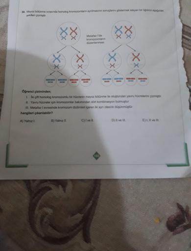 39. Mayoz bölünme sırasında homolog kromozomların ayrılmasının sonuçlarını göstermek isteyen bir öğrenci aşağıda
şekilleri çizmiştir.
XX
XX
xx
-xxx
L
Metafaz l'de
kromozomların
düzenlenmesi
B) Yalnız II.
11
Öğrenci çiziminden;
1. Iki çift homolog kromozoml