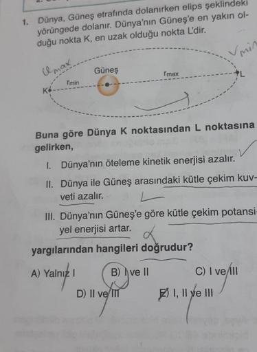 1. Dünya, Güneş etrafında dolanırken elips şeklindeki
yörüngede dolanır. Dünya'nın Güneş'e en yakın ol-
duğu nokta K, en uzak olduğu nokta L'dir.
Umax.
K
rmin
Güneş
3-
Imax
Vmin
Buna göre Dünya K noktasından L noktasına
gelirken,
D) II ve III
I. Dünya'nın 