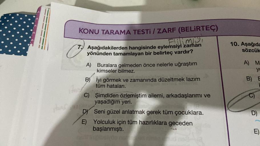 KONU TARAMA TESTI / ZARF (BELİRTEÇ)
Flilimiy
7. Aşağıdakilerden hangisinde eylemsiyi zaman
yönünden tamamlayan bir belirteç vardır?
A) Buralara gelmeden önce nelerle uğraştım
kimseler bilmez.
has mo
B)
C)
İyi görmek ve zamanında düzeltmek lazım
tüm hatalar