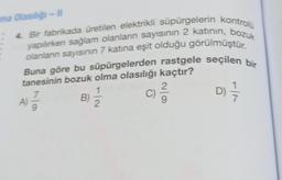 ima Olasılığı-II
4. Bir fabrikada üretilen elektrikli süpürgelerin kontrolu
yapılırken sağlam olanların sayısının 2 katının, bozuk
olanların sayısının 7 katına eşit olduğu görülmüştür.
Buna göre bu süpürgelerden rastgele seçilen bir
tanesinin bozuk olma olasılığı kaçtır?
1
7
C)
D) =—7/1
2
A)
B)