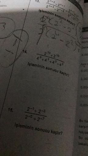 15.
F
14.
2+2
- 2+1
20+42+2
işleminin sonucu kaçtır?
682-2
2-1 + 2-3
2-5+2-7
86²-29
2 10 +2 10
43 +4³ +4³ +43
Işleminin sonucu kaçtır?
3*1.
3
işleminin sonucu kaçtır?
Onda
Dor
0.00:
0.005
0,004
0,00
0.004
Bu tür
karşın
Neyse
Bu ol
bakalin