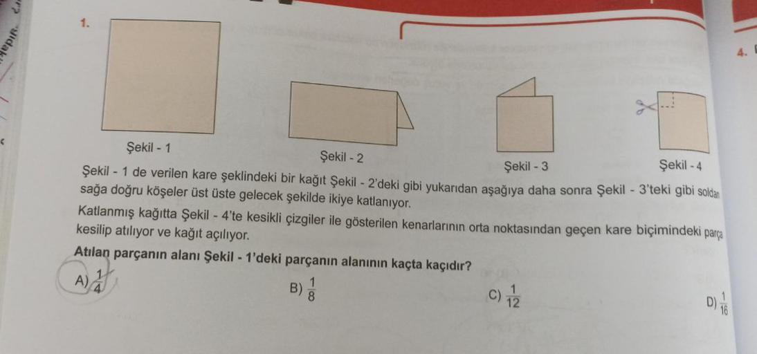 gida
(
?
Şekil - 1
Şekil - 2
Şekil -3
Şekil -4
Şekil - 1 de verilen kare şeklindeki bir kağıt Şekil - 2'deki gibi yukarıdan aşağıya daha sonra Şekil - 3'teki gibi soldan
sağa doğru köşeler üst üste gelecek şekilde ikiye katlanıyor.
Katlanmış kağıtta Şekil 