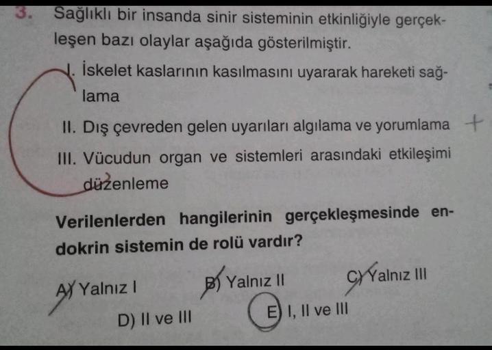 3. Sağlıklı bir insanda sinir sisteminin etkinliğiyle gerçek-
leşen bazı olaylar aşağıda gösterilmiştir.
İskelet kaslarının kasılmasını uyararak hareketi sağ-
lama
II. Dış çevreden gelen uyarıları algılama ve yorumlama +
III. Vücudun organ ve sistemleri ar