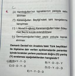 4. () Hamitoğulları'nın topraklarının parayla satın
alınması
(4) Karesioğulları Beyliği'ndeki taht kavgalarına
karışılması
() I. Murad'ın oğlunu, Karamanoğulları'ndan Süley-
man Bey'in kızıyla evlendirilmesi
(Germiyanoğulları'ndan çeyiz yoluyla toprak
alınması
Osmanlı Devleti'nin Anadolu'daki Türk beylikleri
ile ilişkisine dair verilen açıklamalarda parantez
içinde bırakılan yerlere yazılacak doğru (D) yanlış
(Y) sıralaması aşağıdakilerden hangisidir?
AD Y-Y-D
C) D-D-Y-D
E) Y-Y-D-D
B) Y-D-D-Y
D) D-Y-D-D