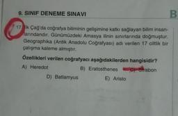 B
17 lk Çağ'da coğrafya biliminin gelişimine katkı sağlayan bilim insan-
larındandır. Günümüzdeki Amasya ilinin sınırlarında doğmuştur.
Geographika (Antik Anadolu Coğrafyası) adı verilen 17 ciltlik bir
çalışma kaleme almıştır.
Özellikleri verilen coğrafyacı aşağıdakilerden hangisidir?
A) Heredot
B) Eratosthenes
C) Strabon
9. SINIF DENEME SINAVI
D) Batlamyus
E) Aristo