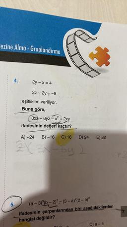 ezine Alma - Gruplandırma
4.
5.
2y-x = 4
3z - 2y = -8
eşitlikleri veriliyor.
Buna göre,
3xz6yz-x² + 2xy
ifadesinin değeri kaçtır?
A) -24 B)-16 C) 16
2X 3x-by
D) 24
&
E) 32
(a − 3)(b − 2)²-(3- a)²(2 − b)²
ifadesinin çarpanlarından biri aşağıdakilerden
hangisi değildir?
C) a-4
+2