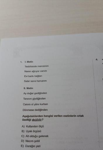 1.
1. Metin
Tesbihimde mercanım
Neren ağrıyor canım
Evi barkı bağları
Satar sana harcarım
II. Metin
Ay doğar gediğinden
Tanırım giydiğinden
Canım ol yâre kurban
Dönmese dediğinden
Aşağıdakilerden hangisi verilen metinlerin ortak
özelliği değildir?
A) Kulla