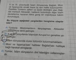 X ve XI. yüzyıllarda İslam dünyasında Bağdat, Mısır
ve İspanya'da olmak üzere üç ayrı halife bulunuyordu.
Özellikle Türklerin askerî ve siyasi desteğini alan Bağ-
dat merkezli Abbasiler, halifenin bulunduğu diğer İslam
devletlerine nazaran daha geniş bir coğrafyaya hâkim
durumdaydı.
Bu bilgiyle aşağıdaki yargılardan hangisine ulaşıla-
bilir?
A) Türklerle Müslümanların karşılaşması Abbasiler
Dönemine denk gelmiştir.
B) X ve yüzyıllarda İslamiyet Avrupa'nın geneline ya-
Jalmıştır.
islam dünyasında siyasi bütünlük bulunmamaktadır.
D) Mısır ve İspanya'daki halifeler Bağdat'taki halifeye
bağlı hareket etmişlerdir.
E) Türkler, İslam dünyasının dinî liderliğini üstlenmişler-
dir.