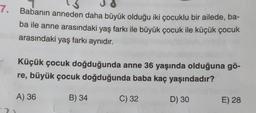 7.
Babanın anneden daha büyük olduğu iki çocuklu bir ailede, ba-
ba ile anne arasındaki yaş farkı ile büyük çocuk ile küçük çocuk
arasındaki yaş farkı aynıdır.
Küçük çocuk doğduğunda anne 36 yaşında olduğuna gö-
re, büyük çocuk doğduğunda baba kaç yaşındadır?
A) 36
B) 34
C) 32
D) 30
E) 28