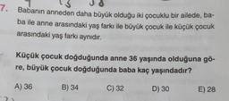 7.
Babanın anneden daha büyük olduğu iki çocuklu bir ailede, ba-
ba ile anne arasındaki yaş farkı ile büyük çocuk ile küçük çocuk
arasındaki yaş farkı aynıdır.
Küçük çocuk doğduğunda anne 36 yaşında olduğuna gö-
re, büyük çocuk doğduğunda baba kaç yaşındadır?
A) 36
B) 34
C) 32
D) 30
E) 28