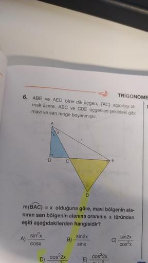 6. ABE ve AED birer dik üçgen; [AC] açıortay ol-
mak üzere, ABC ve CDE üçgenleri şekildeki gibi
mavi ve sarı renge boyanmıştır.
A)
sin²x
COSX
A
D)
B
m(BAC) = x olduğuna göre, mavi bölgenin ala-
nının sarı bölgenin alanına oranının x türünden
eşiti aşağıdak