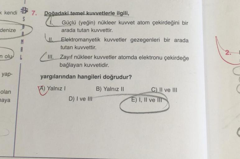 k kendi
denize
M
A
n olu L
yap-
$7.
S
olan
maya
Doğadaki temel kuvvetlerle ilgili,
W
II.
Güçlü (yeğin) nükleer kuvvet atom çekirdeğini bir
arada tutan kuvvettir.
Elektromanyetik kuvvetler gezegenleri bir arada
tutan kuvvettir.
III. Zayıf nükleer kuvvetler 