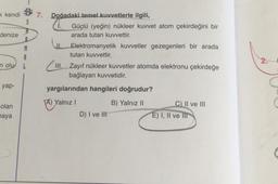 k kendi
denize
M
A
n olu L
yap-
$7.
S
olan
maya
Doğadaki temel kuvvetlerle ilgili,
W
II.
Güçlü (yeğin) nükleer kuvvet atom çekirdeğini bir
arada tutan kuvvettir.
Elektromanyetik kuvvetler gezegenleri bir arada
tutan kuvvettir.
III. Zayıf nükleer kuvvetler atomda elektronu çekirdeğe
bağlayan kuvvetidir.
yargılarından hangileri doğrudur?
A) Yalnız I
B) Yalnız II
D) I ve Ill
C) II ve III
E) I, II ve III
2.