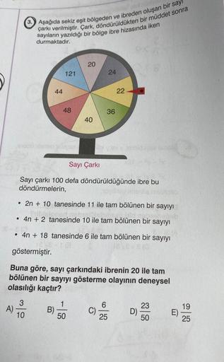 3. Aşağıda sekiz eşit bölgeden ve ibreden oluşan bir sayı
çarkı verilmiştir. Çark, döndürüldükten bir müddet sonra
sayıların yazıldığı bir bölge ibre hizasında iken
durmaktadır.
3
10
44
121
B)
48
siyse
20
40
1
50
24
Sayı Çarkı
Sayı çarkı 100 defa döndürüld