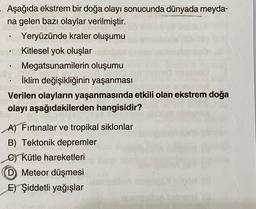 Aşağıda ekstrem bir doğa olayı sonucunda dünyada meyda-
na gelen bazı olaylar verilmiştir.
Yeryüzünde krater oluşumu
Kitlesel yok oluşlar
Megatsunamilerin oluşumu
İklim değişikliğinin yaşanması
Verilen olayların yaşanmasında etkili olan ekstrem doğa
olayı aşağıdakilerden hangisidir?
soy
A) Fırtınalar ve tropikal siklonlar
B) Tektonik depremler
C) Kütle hareketleri
Meteor düşmesi
E) Şiddetli yağışlar