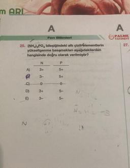 m ARI
A)
B
C)
D)
E)
25. (NH4)3PO4 bileşiğindeki altı çizili/elementlerin
yükseltgenme basamakları aşağıdakilerden
hangisinde doğru olarak verilmiştir?
N
N
3+
3-
0
3+
A
3-
Fen Bilimleri
P
5+
5+
5-
5-
N
N₁₂ H1 -3
A
PALME
YAYINEVİ
27.