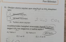 13. Oksijen atomu sayıları aynı olan H₂O ve CO₂ bileşikleri
için;
2
Fen Bilimleri
Molekul sayıları,
II. NK'deki hacimleri,
III. Toplam atom sayıları
niceliklerinden hangileri arasındaki ilişkide H₂O'nun
değeri CO₂'nin değerinin 2 katına eşittir?
A) Yalnız I
B) Yalnız II
D) I ve III
Ein
24₂0 CO₂
E) I, II ve III
Ivett