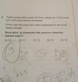 2. Toptan çorap satışı yapan bir firma; sattığı her 10 çift çorap
için 3 çift çorap hediye etmektedir.
Firma, abb çift çorap satın alan müşterisine 81 çift çorap
hediye etmiştir.
Buna göre, üç basamaklı abb sayısının rakamları
toplamı kaçtır?
A) 10
B) 11 C) 13
g
$12
O
243
3.F
D) 15
G
811
211
E) 16
25
8₁