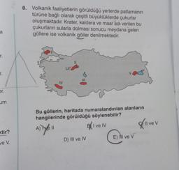 a
r.
T.
or.
um
xtir?
ve V.
8. Volkanik faaliyetlerin görüldüğü yerlerde patlamanın
türüne bağlı olarak çeşitli büyüklüklerde çukurlar
oluşmaktadır. Krater, kaldera ve maar adı verilen bu
çukurların sularla dolması sonucu meydana gelen
göllere ise volkanik göller denilmektedir.
Bu göllerin, haritada numaralandırılan alanların
hangilerinde görüldüğü söylenebilir?
A) Tye 11
BI ve IV
D) III ve IV
E) Il ve V
All ve v