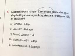 9. Aşağıdakilerden hangisi Zemahşerî tarafından Xilinci
yüzyılın ilk yarısında yazılmış Arapça - Farsça ve Türkça
bir sözlüktür?
A) Mirkatü'l-Edep
B) Atabetü'l-Hakayık
C) Divanü Lügat-it Türk
D) Mukaddümetü'l - Edep
E) Muhakemetü'l-Lügateyn