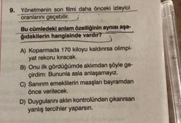 9. Yönetmenin son filmi daha önceki izleyici
oranlarını geçebilir.
Bu cümledeki anlam özelliğinin aynısı aşa-
ğıdakilerin hangisinde vardır?
A) Koparmada 170 kiloyu kaldırırsa olimpi-
yat rekoru kıracak.
B) Onu ilk gördüğümde aklımdan şöyle ge-
çirdim: Bununla asla anlaşamayız.
C) Sanırım emeklilerin maaşları bayramdan
önce verilecek.
D) Duygularını aklın kontrolünden çıkarırsan
yanlış tercihler yaparsın.