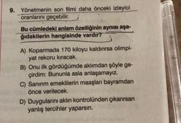 9. Yönetmenin son filmi daha önceki izleyici
oranlarını geçebilir.
Bu cümledeki anlam özelliğinin aynısı aşa-
ğıdakilerin hangisinde vardır?
A) Koparmada 170 kiloyu kaldırırsa olimpi-
yat rekoru kıracak.
B) Onu ilk gördüğümde aklımdan şöyle ge-
çirdim: Bununla asla anlaşamayız.
C) Sanırım emeklilerin maaşları bayramdan
önce verilecek.
D) Duygularını aklın kontrolünden çıkarırsan
yanlış tercihler yaparsın.