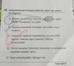 20. Aşağıdakilerden hangisi bakteriler alemi için yanlış
bir bilgidir?
A) Eşeysiz olarak mitoz bölünme ile çoğalırken, eşeyli
olarak konjugasyon ile çoğalır.
BY Olumsuz koşullarda "endospor" adı verilen yapıyı
oluşturur.
C) Kalıtım ve metabolik faaliyetlerden sorumlu DNA
dışında, halkasal yapılı "plazmid" DNA'da
bulundurabilir.
D) Ototrof beslenen türlerinde; fotosentez ve kemosentez
yapabilen çeşitleri vardır.
E) Depo polisakkaritleri "glikojen" dir.
TEST BİTTİ.