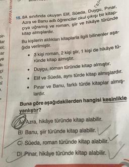 bir-
dar
ol;
ar
ye
k-
çi
1,
î
e.
ANKARA YAYING
rom
15.8A sınıfında okuyan Elif, Süeda, Duygu, Pinar,
Azra ve Banu adlı öğrenciler okul çıkışı bir kitap-
çıya uğramış ve roman, şiir ve hikâye türünde
kitap almışlardır.
Bu kişilerin aldıkları kitaplarla ilgili bilinenler aşa-
ğıda verilmiştir.
•
3 kişi roman, 2 kişi şiir, 1 kişi de hikâye tü-
ründe kitap almıştır.
• Duygu, roman türünde kitap almıştır.
Elif ve Süeda, aynı türde kitap almışlardır.
Pınar ve Banu, farklı türde kitaplar almış-
lardır.
Buna göre aşağıdakilerden hangisi kesinlikle
yanlıştır?
AV Azra, hikâye türünde kitap alabilir.
A
B) Banu, şiir türünde kitap alabilir.
C) Süeda, roman türünde kitap alabilir.
D) Pinar, hikâye türünde kitap alabilir.