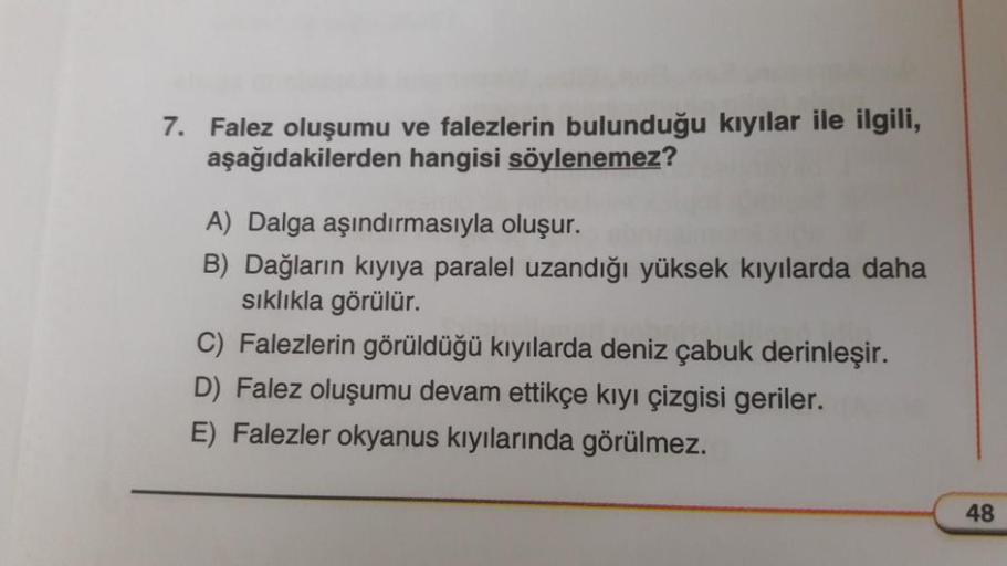 7. Falez oluşumu ve falezlerin bulunduğu kıyılar ile ilgili,
aşağıdakilerden hangisi söylenemez?
A) Dalga aşındırmasıyla oluşur.
B) Dağların kıyıya paralel uzandığı yüksek kıyılarda daha
sıklıkla görülür.
C) Falezlerin görüldüğü kıyılarda deniz çabuk derin