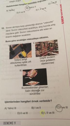 bileşik oluşur.
ifadelerinden hangileri kesinlikle doğrudu
A) Yalniz!
D) Il ve Ill
B) Yalnız II
Yollara asfalt
dökülürken sıcak zift
kullanılması
DENEME 9
10. Sıvının akmaya karşı gösterdiği dirence "viskozite"
denir. Sıvının viskozitesi azaldıkça, akış hı