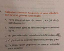 6.
Aşağıdaki cümlelerin hangisinde ek eylem diğerlerin-
den farklı bir görevde kullanılmıştır?
A) Hava güneşli görünse bile havanın çok soğuk olduğu
belli oluyordu.idí
B) Vefat ettikten sonra da hakkında saygıyla söz edilen bi-
risi idi.
C) Bu genç adam sahip olduğu becerilerin farkında değildi.
D) O gün üzerinde ince bir gömlekten başka bir şey yoktu.
E) Yaptıkları yalıtım çalışmalarından sonra ev eskisinden
daha sıcakmış.