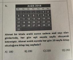 S.
PL
3
10
17
24
31
Aralık 2018
Cu
Sa
Ct
1
2
4
5
6
7
8
9
11 12 13 14
15 16
18
19 20 21 22 23
25 26 27 28 29 30
Pe
B) 200
Pz
•
Ahmet bir kitabı aralık ayının sadece asal sayı olan
günlerinde, her gün eşit sayıda sayfa okuyarak
bitirmiştir. Ahmet aralık ayında her gün 20 sayfa kitap
okuduğuna kitap kaç sayfadır?
A) 180
C) 220
D) 240