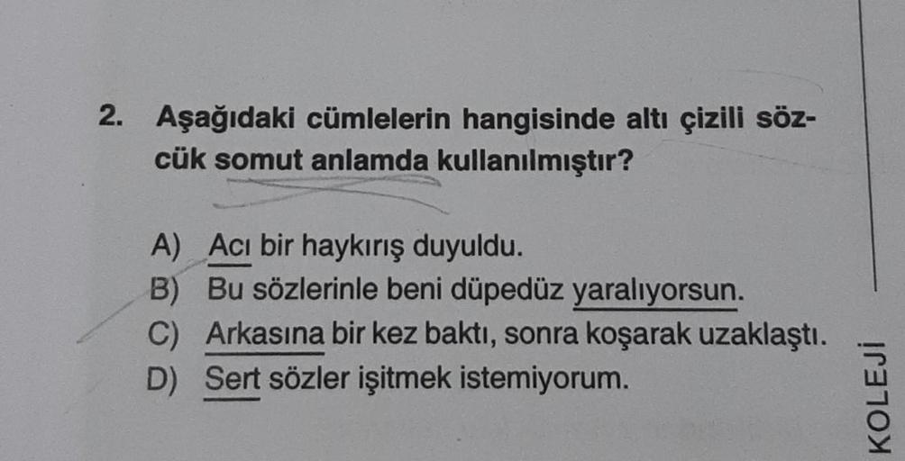 2. Aşağıdaki cümlelerin hangisinde altı çizili söz-
cük somut anlamda kullanılmıştır?
A) Acı bir haykırış duyuldu.
B) Bu sözlerinle beni düpedüz yaralıyorsun.
C) Arkasına bir kez baktı, sonra koşarak uzaklaştı.
D) Sert sözler işitmek istemiyorum.
KOLEJİ