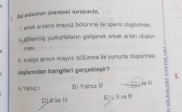 it
si
Bal arılarının üremesi sırasında,
1. erkek arıların mayoz bölünme ile sperm oluşturması,
I döllenmiş yumurtaların gelişerek erkek arıları oluştur-
ması,
III. kraliçe arının mayoz bölünme ile yumurta oluşturması
olaylarından hangileri gerçekleşir?
A) Yalnız I
D) Il ve III
B) Yalnız III
C) Lve III
E) II ve III
EN BİLİMLERİ YAYINLARI
5.