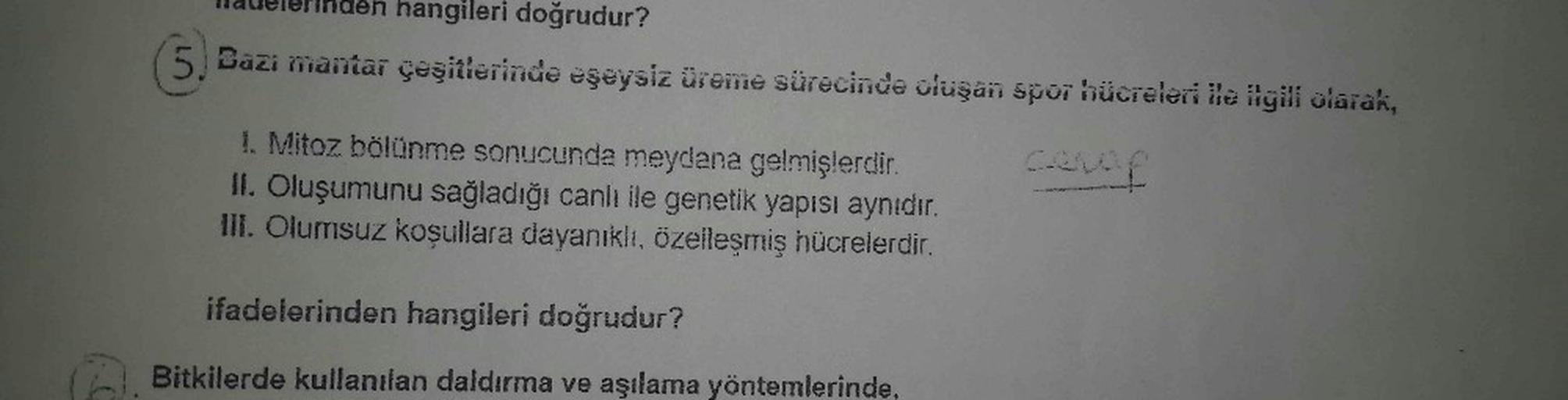 den hangileri doğrudur?
Bazı mantar çeşitlerinde eşeysiz üreme sürecinde oluşan spor hücreleri ile ilgili olarak,
cevap
1. Mitoz bölünme sonucunda meydana gelmişlerdir.
II. Oluşumunu sağladığı canlı ile genetik yapısı aynıdır.
III. Olumsuz koşullara dayanı