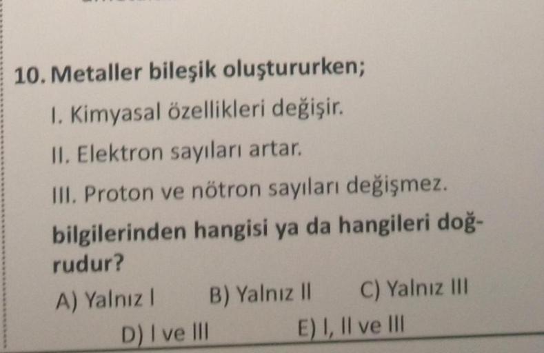 10. Metaller bileşik oluştururken;
1. Kimyasal özellikleri değişir.
II. Elektron sayıları artar.
III. Proton ve nötron sayıları değişmez.
bilgilerinden hangisi ya da hangileri doğ-
rudur?
A) Yalnız 1
B) Yalnız II
D) I ve III
C) Yalnız III
E) I, II ve III