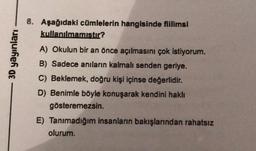 3D yayınları
8. Aşağıdaki cümlelerin hangisinde fiilimsi
kullanılmamıştır?
A) Okulun bir an önce açılmasını çok istiyorum.
B) Sadece anıların kalmalı senden geriye.
C) Beklemek, doğru kişi içinse değerlidir.
D) Benimle böyle konuşarak kendini haklı
gösteremezsin.
E) Tanımadığım insanların bakışlarından rahatsız
olurum.