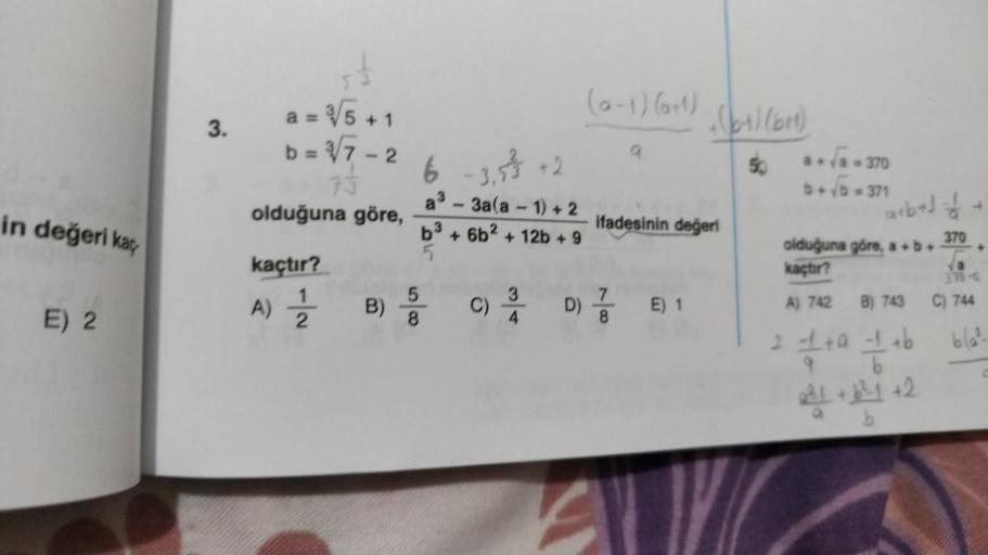 in değeri kaç
E) 2
3.
a = √5 +1
b = √√7-2
73
olduğuna göre,
kaçtır?
A) 12/22
B)
6 -3,33 +2
a3 - 3a(a-1) +2
b³ + 6b² + 12b + 9
5
5
8
34
C) 3/
D)
(0-1) (0+1)
9
8
ifadesinin değeri
(6-1) (b)
50
E) 1
1-370
b+√5=371
a+b+1=1
370
olduğuna göre, a+b+ +
kaçtır?
A) 