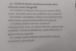 32. Türklerin İslam'ı benimsemesinde etkin
olmayan unsur hangisidir.
A) Türklerin Göktanrı inançları ile İslamın Allah
inancı arasında yakın benzerliklerin bulunmasıdır.
B) Türkler, inandıkları Göktanrı ile İslamiyet'teki
Allah inancı arasında benzerlik kurmuşlardır.
C) Türkler ahiret inancına sahiplerdi.
İslamiyet'teki cihat ve cihatin ahirette sağlayacağı
mükâfat, Türklerin ideallerine, alplik ülküsüne ve
gaza ruhuna uygundu.
D) Türkler Emevi Hilafeti döneminde topluca
müslüman olmuşlardır.