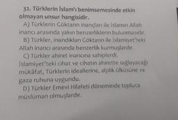 32. Türklerin İslam'ı benimsemesinde etkin
olmayan unsur hangisidir.
A) Türklerin Göktanrı inançları ile İslamın Allah
inancı arasında yakın benzerliklerin bulunmasıdır.
B) Türkler, inandıkları Göktanrı ile İslamiyet'teki
Allah inancı arasında benzerlik kurmuşlardır.
C) Türkler ahiret inancına sahiplerdi.
İslamiyet'teki cihat ve cihatin ahirette sağlayacağı
mükâfat, Türklerin ideallerine, alplik ülküsüne ve
gaza ruhuna uygundu.
D) Türkler Emevi Hilafeti döneminde topluca
müslüman olmuşlardır.