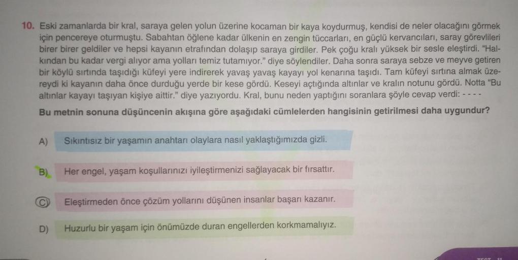 10. Eski zamanlarda bir kral, saraya gelen yolun üzerine kocaman bir kaya koydurmuş, kendisi de neler olacağını görmek
için pencereye oturmuştu. Sabahtan öğlene kadar ülkenin en zengin tüccarları, en güçlü kervancıları, saray görevlileri
birer birer geldil