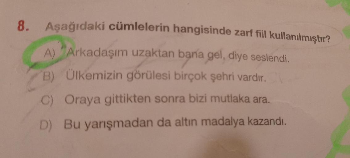 8. Aşağıdaki cümlelerin hangisinde zarf fiil kullanılmıştır?
A) Arkadaşım uzaktan bana gel, diye seslendi.
B) Ülkemizin görülesi birçok şehri vardır.
C) Oraya gittikten sonra bizi mutlaka ara.
D) Bu yarışmadan da altın madalya kazandı.