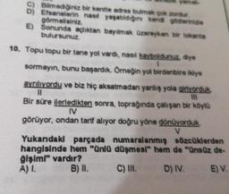 C)
D)
E)
Bilmediğiniz bir kentte adres bulmak çok zordur.
Efsanelerin nasıl yaşatıldığını kendi gözlerinizle
görmelisiniz.
Sonunda açlıktan bayılmak üzereyken bir lokanta
bulursunuz.
10. Topu topu bir tane yol vardı, nasıl kayboldunuz, diye
1
sormayın, bunu başardık. Örneğin yol birdenbire ikiye
ayrılıyordu ve biz hiç aksatmadan yanlış yola giriyorduk.
11
III
Bir süre ilerledikten sonra, toprağında çalışan bir köylü
IV
görüyor, ondan tarif alıyor doğru yöne dönüyorduk.
V
Yukarıdaki parçada numaralanmış sözcüklerden
hangisinde hem "ünlü düşmesi" hem de "ünsüz de-
ğişimi" vardır?
A) I.
B) II.
C) III.
D) IV.
E) V.